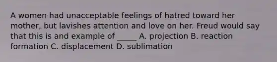 A women had unacceptable feelings of hatred toward her mother, but lavishes attention and love on her. Freud would say that this is and example of _____ A. projection B. reaction formation C. displacement D. sublimation