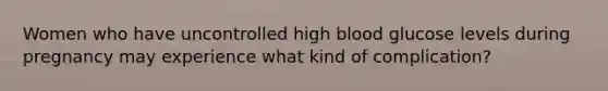 Women who have uncontrolled high blood glucose levels during pregnancy may experience what kind of complication?