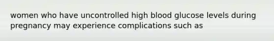 women who have uncontrolled high blood glucose levels during pregnancy may experience complications such as