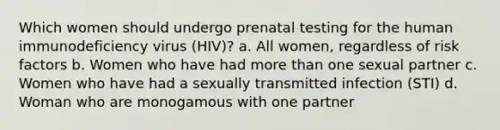 Which women should undergo prenatal testing for the human immunodeficiency virus (HIV)? a. All women, regardless of risk factors b. Women who have had more than one sexual partner c. Women who have had a sexually transmitted infection (STI) d. Woman who are monogamous with one partner