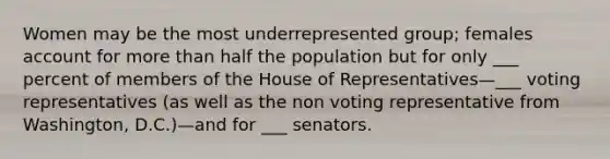 Women may be the most underrepresented group; females account for more than half the population but for only ___ percent of members of the House of Representatives—___ voting representatives (as well as the non voting representative from Washington, D.C.)—and for ___ senators.