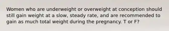 Women who are underweight or overweight at conception should still gain weight at a slow, steady rate, and are recommended to gain as much total weight during the pregnancy. T or F?