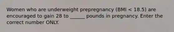 Women who are underweight prepregnancy (BMI < 18.5) are encouraged to gain 28 to ______ pounds in pregnancy. Enter the correct number ONLY.