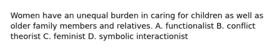 Women have an unequal burden in caring for children as well as older family members and relatives. A. functionalist B. conflict theorist C. feminist D. symbolic interactionist