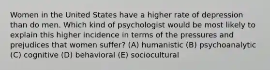 Women in the United States have a higher rate of depression than do men. Which kind of psychologist would be most likely to explain this higher incidence in terms of the pressures and prejudices that women suffer? (A) humanistic (B) psychoanalytic (C) cognitive (D) behavioral (E) sociocultural