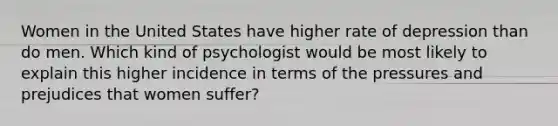 Women in the United States have higher rate of depression than do men. Which kind of psychologist would be most likely to explain this higher incidence in terms of the pressures and prejudices that women suffer?