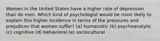 Women in the United States have a higher rate of depression than do men. Which kind of psychologist would be most likely to explain this higher incidence in terms of the pressures and prejudices that women suffer? (a) humanistic (b) psychoanalytic (c) cognitive (d) behavioral (e) sociocultural