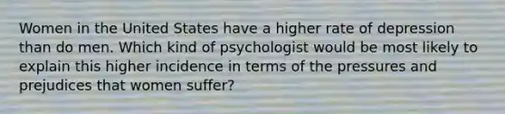 Women in the United States have a higher rate of depression than do men. Which kind of psychologist would be most likely to explain this higher incidence in terms of the pressures and prejudices that women suffer?