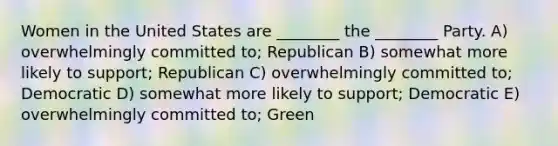 Women in the United States are ________ the ________ Party. A) overwhelmingly committed to; Republican B) somewhat more likely to support; Republican C) overwhelmingly committed to; Democratic D) somewhat more likely to support; Democratic E) overwhelmingly committed to; Green