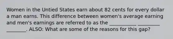 Women in the Untied States earn about 82 cents for every dollar a man earns. This difference between women's average earning and men's earnings are referred to as the ___________ _________ ________. ALSO: What are some of the reasons for this gap?