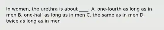 In women, the urethra is about ____. A. one-fourth as long as in men B. one-half as long as in men C. the same as in men D. twice as long as in men