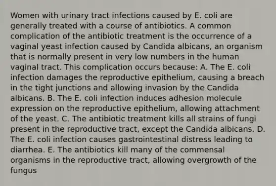 Women with urinary tract infections caused by E. coli are generally treated with a course of antibiotics. A common complication of the antibiotic treatment is the occurrence of a vaginal yeast infection caused by Candida albicans, an organism that is normally present in very low numbers in the human vaginal tract. This complication occurs because: A. The E. coli infection damages the reproductive epithelium, causing a breach in the tight junctions and allowing invasion by the Candida albicans. B. The E. coli infection induces adhesion molecule expression on the reproductive epithelium, allowing attachment of the yeast. C. The antibiotic treatment kills all strains of fungi present in the reproductive tract, except the Candida albicans. D. The E. coli infection causes gastrointestinal distress leading to diarrhea. E. The antibiotics kill many of the commensal organisms in the reproductive tract, allowing overgrowth of the fungus