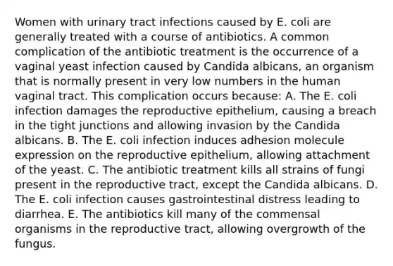 Women with urinary tract infections caused by E. coli are generally treated with a course of antibiotics. A common complication of the antibiotic treatment is the occurrence of a vaginal yeast infection caused by Candida albicans, an organism that is normally present in very low numbers in the human vaginal tract. This complication occurs because: A. The E. coli infection damages the reproductive epithelium, causing a breach in the tight junctions and allowing invasion by the Candida albicans. B. The E. coli infection induces adhesion molecule expression on the reproductive epithelium, allowing attachment of the yeast. C. The antibiotic treatment kills all strains of fungi present in the reproductive tract, except the Candida albicans. D. The E. coli infection causes gastrointestinal distress leading to diarrhea. E. The antibiotics kill many of the commensal organisms in the reproductive tract, allowing overgrowth of the fungus.