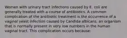 Women with urinary tract infections caused by E. coli are generally treated with a course of antibiotics. A common complication of the antibiotic treatment is the occurrence of a vaginal yeast infection caused by Candida albicans, an organism that is normally present in very low numbers in the human vaginal tract. This complication occurs because: