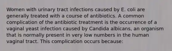 Women with urinary tract infections caused by E. coli are generally treated with a course of antibiotics. A common complication of the antibiotic treatment is the occurrence of a vaginal yeast infection caused by Candida albicans, an organism that is normally present in very low numbers in the human vaginal tract. This complication occurs because: