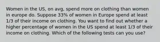 Women in the US, on avg, spend more on clothing than women in europe do. Suppose 33% of women in Europe spend at least 1/3 of their income on clothing. You want to find out whether a higher percentage of women in the US spend at least 1/3 of their income on clothing. Which of the following tests can you use?