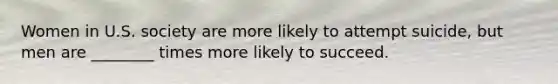 Women in U.S. society are more likely to attempt suicide, but men are ________ times more likely to succeed.