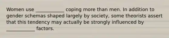 Women use ____________ coping more than men. In addition to gender schemas shaped largely by society, some theorists assert that this tendency may actually be strongly influenced by ____________ factors.