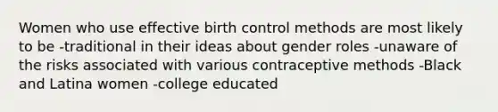 Women who use effective birth control methods are most likely to be -traditional in their ideas about gender roles -unaware of the risks associated with various contraceptive methods -Black and Latina women -college educated