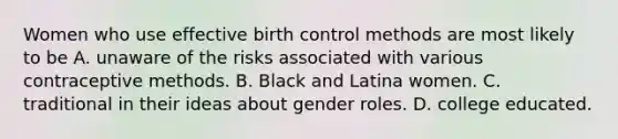 Women who use effective birth control methods are most likely to be A. unaware of the risks associated with various contraceptive methods. B. Black and Latina women. C. traditional in their ideas about gender roles. D. college educated.