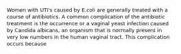 Women with UTI's caused by E.coli are generally treated with a course of antibiotics. A common complication of the antibiotic treatment is the occurrence or a vaginal yeast infection caused by Candida albicans, an organism that is normally present in very low numbers in the human vaginal tract. This complication occurs because