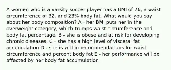 A women who is a varsity soccer player has a BMI of 26, a waist circumference of 32, and 23% body fat. What would you say about her body composition? A - her BMI puts her in the overweight category, which trumps waist circumference and body fat percentage. B - she is obese and at risk for developing chronic diseases. C - she has a high level of visceral fat accumulation D - she is within recommendations for waist circumference and percent body fat E - her performance will be affected by her body fat accumulation