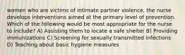 women who are victims of intimate partner violence, the nurse develops interventions aimed at the primary level of prevention. Which of the following would be most appropriate for the nurse to include? A) Assisting them to locate a safe shelter B) Providing immunizations C) Screening for sexually transmitted infections D) Teaching about basic hygiene measures