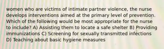 women who are victims of intimate partner violence, the nurse develops interventions aimed at the primary level of prevention. Which of the following would be most appropriate for the nurse to include? A) Assisting them to locate a safe shelter B) Providing immunizations C) Screening for sexually transmitted infections D) Teaching about basic hygiene measures