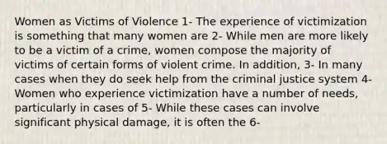 Women as Victims of Violence 1- The experience of victimization is something that many women are 2- While men are more likely to be a victim of a crime, women compose the majority of victims of certain forms of violent crime. In addition, 3- In many cases when they do seek help from the criminal justice system 4- Women who experience victimization have a number of needs, particularly in cases of 5- While these cases can involve significant physical damage, it is often the 6-