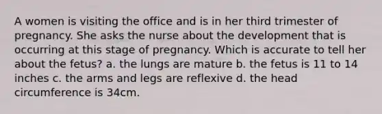 A women is visiting the office and is in her third trimester of pregnancy. She asks the nurse about the development that is occurring at this stage of pregnancy. Which is accurate to tell her about the fetus? a. the lungs are mature b. the fetus is 11 to 14 inches c. the arms and legs are reflexive d. the head circumference is 34cm.