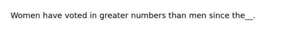 Women have voted in greater numbers than men since the__.