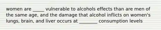 women are _____ vulnerable to alcohols effects than are men of the same age, and the damage that alcohol inflicts on women's lungs, brain, and liver occurs at ________ consumption levels