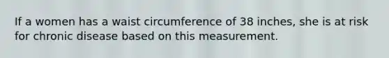 If a women has a waist circumference of 38 inches, she is at risk for chronic disease based on this measurement.