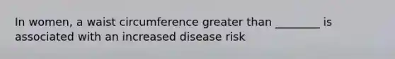 In women, a waist circumference greater than ________ is associated with an increased disease risk
