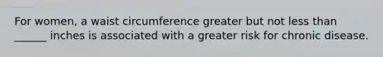 For women, a waist circumference greater but not less than ______ inches is associated with a greater risk for chronic disease.
