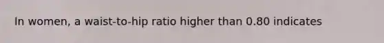 In women, a waist-to-hip ratio higher than 0.80 indicates