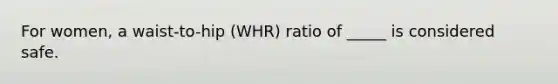 For women, a waist-to-hip (WHR) ratio of _____ is considered safe.