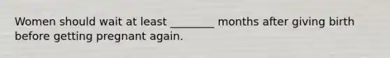 Women should wait at least ________ months after giving birth before getting pregnant again.