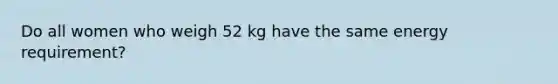 Do all women who weigh 52 kg have the same energy requirement?