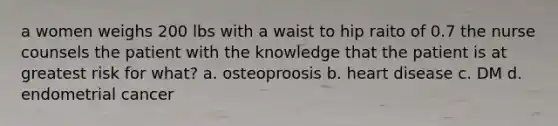 a women weighs 200 lbs with a waist to hip raito of 0.7 the nurse counsels the patient with the knowledge that the patient is at greatest risk for what? a. osteoproosis b. heart disease c. DM d. endometrial cancer