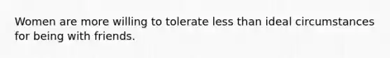 Women are more willing to tolerate less than ideal circumstances for being with friends.