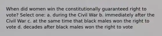 When did women win the constitutionally guaranteed right to vote? Select one: a. during the Civil War b. immediately after the Civil War c. at the same time that black males won the right to vote d. decades after black males won the right to vote