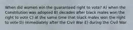 When did women win the guaranteed right to vote? A) when the Constitution was adopted B) decades after black males won the right to vote C) at the same time that black males won the right to vote D) immediately after the Civil War E) during the Civil War