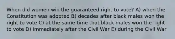 When did women win the guaranteed right to vote? A) when the Constitution was adopted B) decades after black males won <a href='https://www.questionai.com/knowledge/kr9tEqZQot-the-right-to-vote' class='anchor-knowledge'>the right to vote</a> C) at the same time that black males won the right to vote D) immediately after the Civil War E) during the Civil War