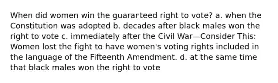 When did women win the guaranteed right to vote? a. when the Constitution was adopted b. decades after black males won the right to vote c. immediately after the Civil War—Consider This: Women lost the fight to have women's voting rights included in the language of the Fifteenth Amendment. d. at the same time that black males won the right to vote