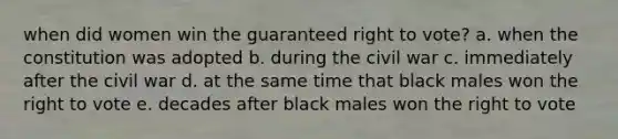 when did women win the guaranteed right to vote? a. when the constitution was adopted b. during the civil war c. immediately after the civil war d. at the same time that black males won the right to vote e. decades after black males won the right to vote