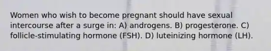 Women who wish to become pregnant should have sexual intercourse after a surge in: A) androgens. B) progesterone. C) follicle-stimulating hormone (FSH). D) luteinizing hormone (LH).