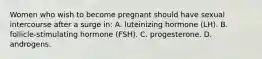 Women who wish to become pregnant should have sexual intercourse after a surge in: A. luteinizing hormone (LH). B. follicle-stimulating hormone (FSH). C. progesterone. D. androgens.