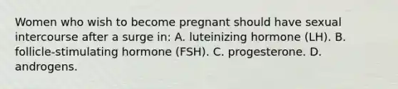 Women who wish to become pregnant should have sexual intercourse after a surge in: A. luteinizing hormone (LH). B. follicle-stimulating hormone (FSH). C. progesterone. D. androgens.