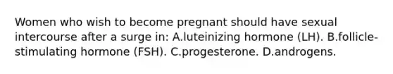 Women who wish to become pregnant should have sexual intercourse after a surge in: A.luteinizing hormone (LH). B.follicle-stimulating hormone (FSH). C.progesterone. D.androgens.